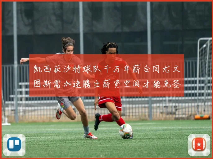 凯西获沙特球队千万年薪合同尤文图斯需加速腾出薪资空间才能免签